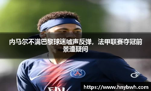 内马尔不满巴黎球迷嘘声反弹，法甲联赛夺冠前景遭疑问